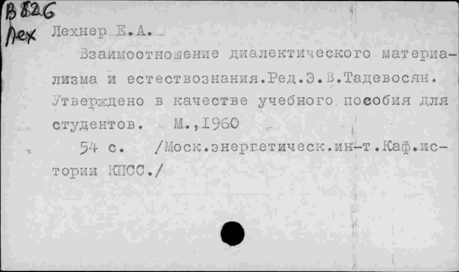 ﻿1)л2^ Лехнер Е.А.
Взаимоотношение диалектического материа лизма и естествознания.Ред.Э.В.Тадевосян. Утверждено в качестве учебного пособия для студентов. М.,1960
54 с. /Моск.энергетическ.ин-т.Каф.истории КПСС./